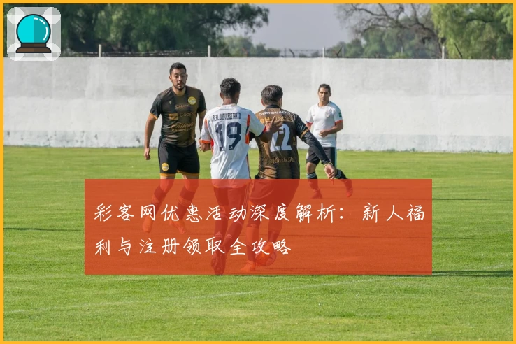 彩客网优惠活动深度解析:新人福利与注册领取全攻略