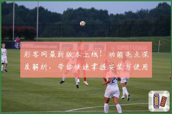 彩客网最新版本上线！功能亮点深度解析，带你快速掌握安装与使用技巧