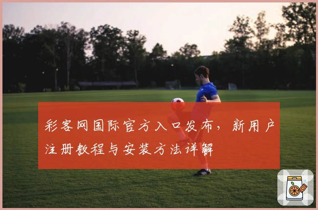 彩客网国际官方入口发布，新用户注册教程与安装方法详解