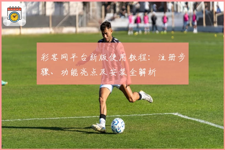 彩客网平台新版使用教程：注册步骤、功能亮点及安装全解析