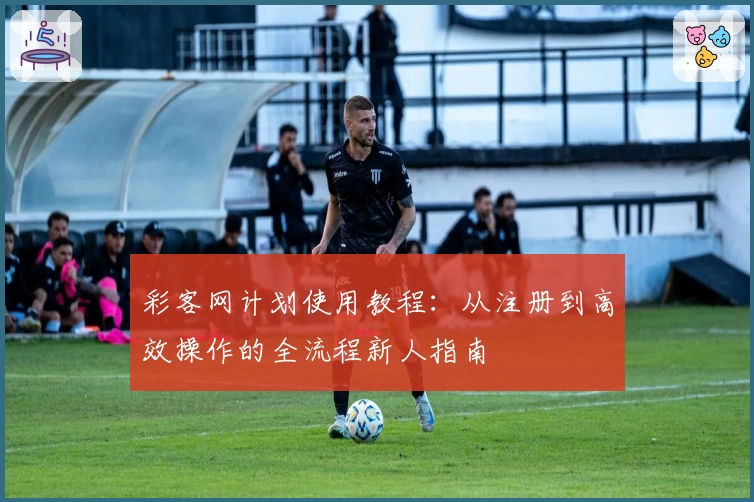 彩客网计划使用教程：从注册到高效操作的全流程新人指南