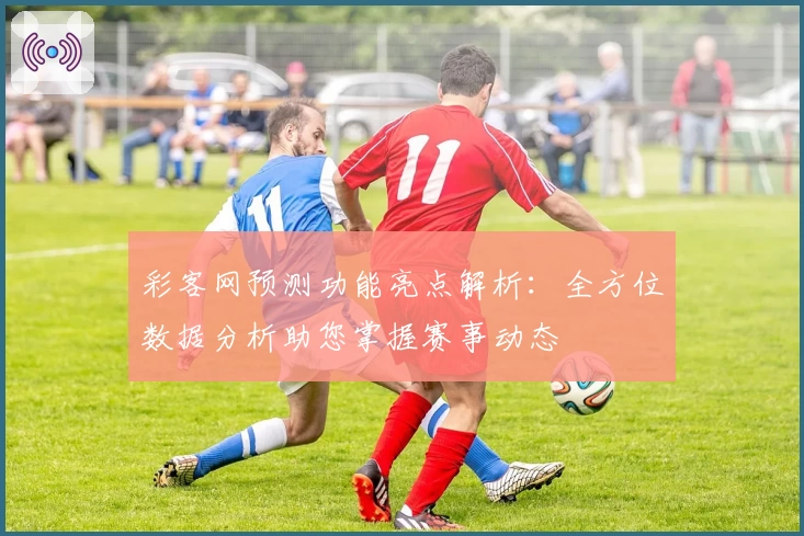 彩客网预测功能亮点解析：全方位数据分析助您掌握赛事动态