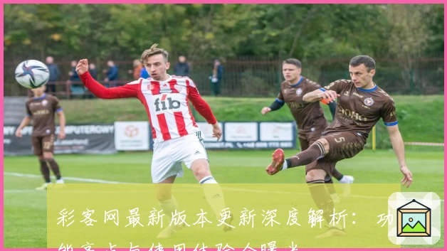 彩客网最新版本更新深度解析:功能亮点与使用体验全曝光