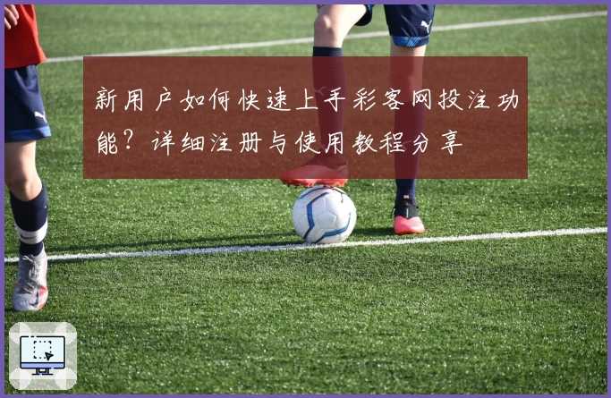 新用户如何快速上手彩客网投注功能？详细注册与使用教程分享