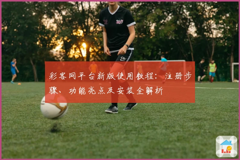 彩客网平台新版使用教程：注册步骤、功能亮点及安装全解析